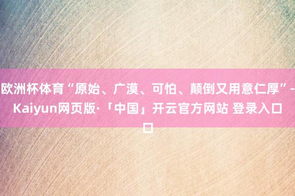 欧洲杯体育“原始、广漠、可怕、颠倒又用意仁厚”-Kaiyun网页版·「中国」开云官方网站 登录入口