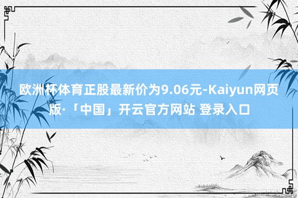 欧洲杯体育正股最新价为9.06元-Kaiyun网页版·「中国」开云官方网站 登录入口