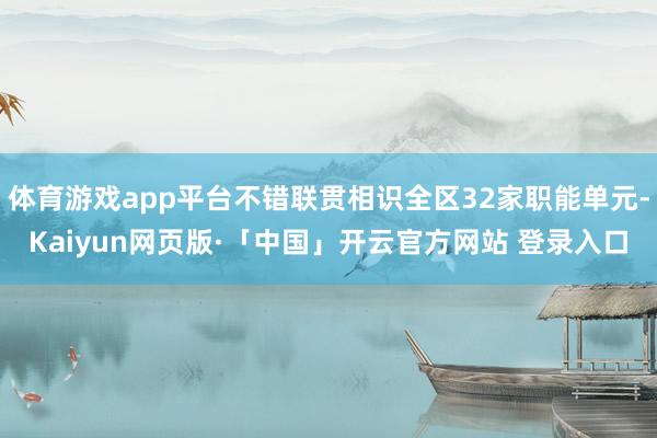 体育游戏app平台不错联贯相识全区32家职能单元-Kaiyun网页版·「中国」开云官方网站 登录入口