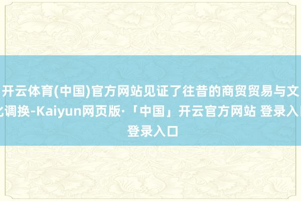 开云体育(中国)官方网站见证了往昔的商贸贸易与文化调换-Kaiyun网页版·「中国」开云官方网站 登录入口