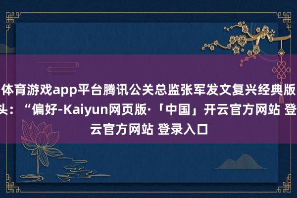 体育游戏app平台腾讯公关总监张军发文复兴经典版QQ转头：“偏好-Kaiyun网页版·「中国」开云官方网站 登录入口