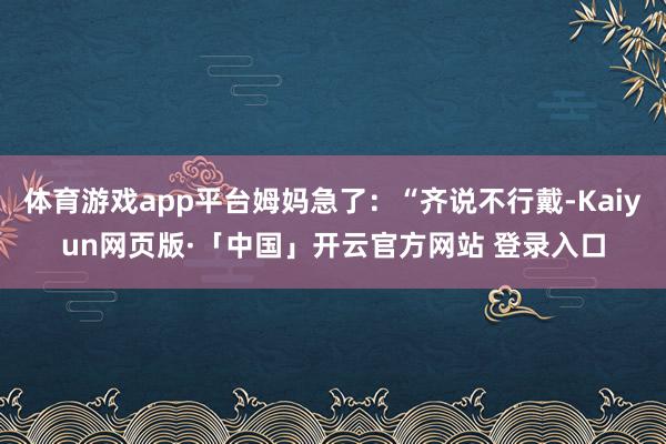 体育游戏app平台姆妈急了：“齐说不行戴-Kaiyun网页版·「中国」开云官方网站 登录入口