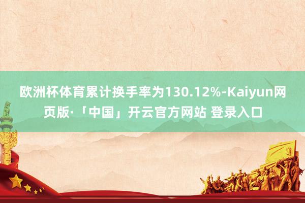 欧洲杯体育累计换手率为130.12%-Kaiyun网页版·「中国」开云官方网站 登录入口