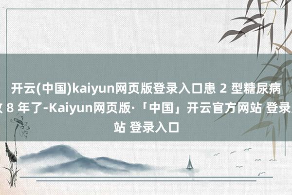 开云(中国)kaiyun网页版登录入口患 2 型糖尿病如故 8 年了-Kaiyun网页版·「中国」开云官方网站 登录入口