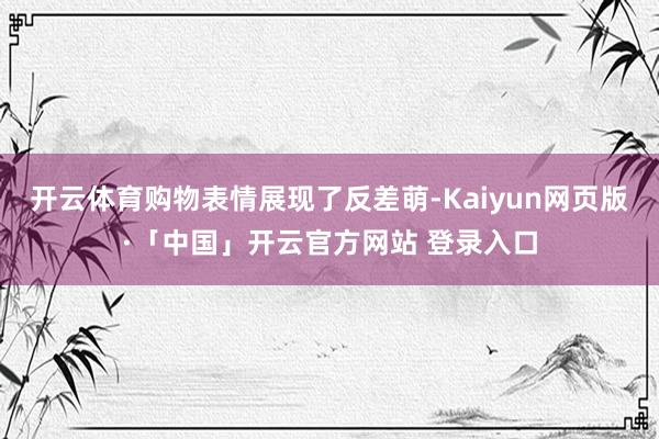 开云体育购物表情展现了反差萌-Kaiyun网页版·「中国」开云官方网站 登录入口
