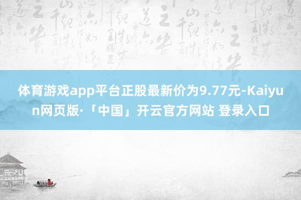体育游戏app平台正股最新价为9.77元-Kaiyun网页版·「中国」开云官方网站 登录入口