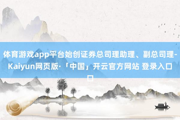 体育游戏app平台始创证券总司理助理、副总司理-Kaiyun网页版·「中国」开云官方网站 登录入口