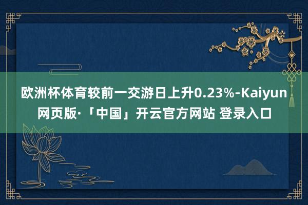欧洲杯体育较前一交游日上升0.23%-Kaiyun网页版·「中国」开云官方网站 登录入口