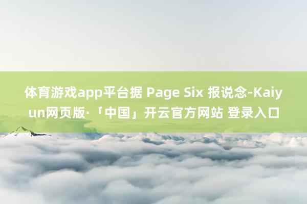 体育游戏app平台据 Page Six 报说念-Kaiyun网页版·「中国」开云官方网站 登录入口