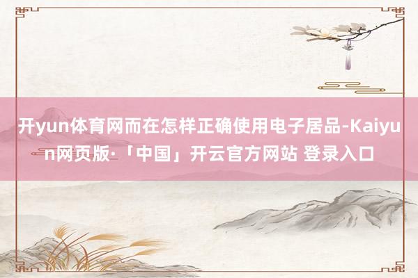 开yun体育网而在怎样正确使用电子居品-Kaiyun网页版·「中国」开云官方网站 登录入口