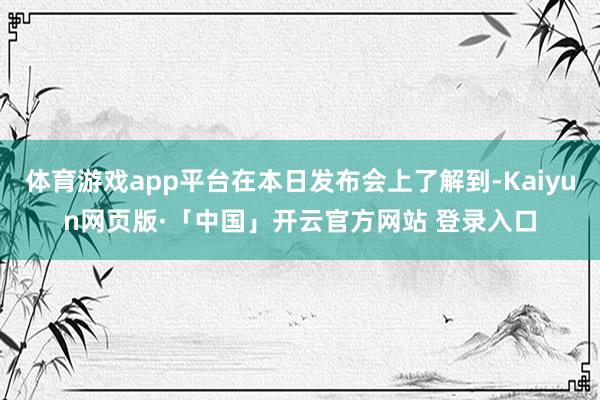 体育游戏app平台在本日发布会上了解到-Kaiyun网页版·「中国」开云官方网站 登录入口