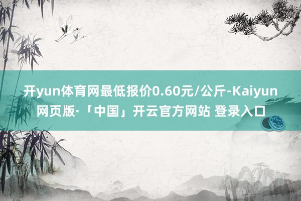 开yun体育网最低报价0.60元/公斤-Kaiyun网页版·「中国」开云官方网站 登录入口