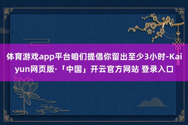 体育游戏app平台咱们提倡你留出至少3小时-Kaiyun网页版·「中国」开云官方网站 登录入口
