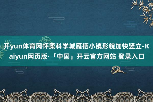 开yun体育网怀柔科学城雁栖小镇形貌加快竖立-Kaiyun网页版·「中国」开云官方网站 登录入口