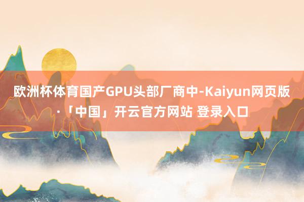 欧洲杯体育国产GPU头部厂商中-Kaiyun网页版·「中国」开云官方网站 登录入口
