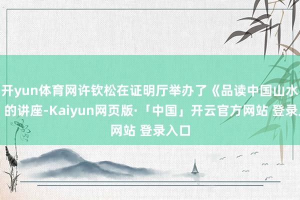 开yun体育网许钦松在证明厅举办了《品读中国山水画》的讲座-Kaiyun网页版·「中国」开云官方网站 登录入口