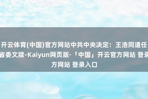 开云体育(中国)官方网站中共中央决定：王浩同道任浙江省委文牍-Kaiyun网页版·「中国」开云官方网站 登录入口