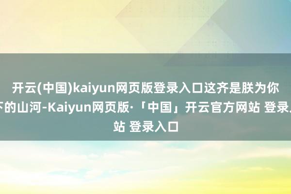 开云(中国)kaiyun网页版登录入口这齐是朕为你打下的山河-Kaiyun网页版·「中国」开云官方网站 登录入口