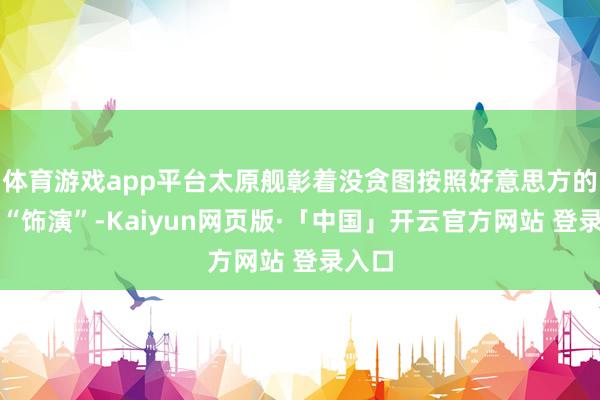 体育游戏app平台太原舰彰着没贪图按照好意思方的脚本“饰演”-Kaiyun网页版·「中国」开云官方网站 登录入口