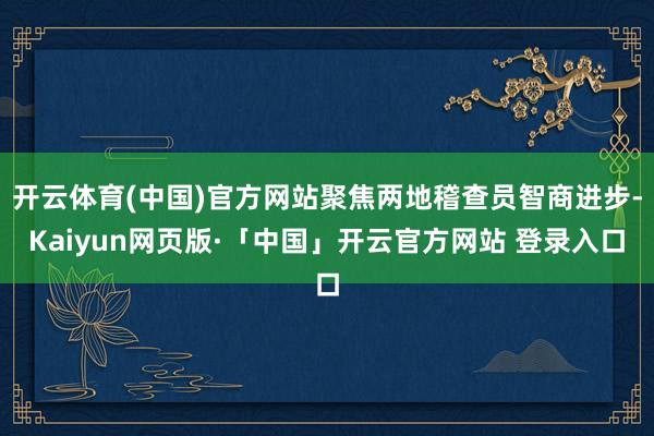 开云体育(中国)官方网站聚焦两地稽查员智商进步-Kaiyun网页版·「中国」开云官方网站 登录入口