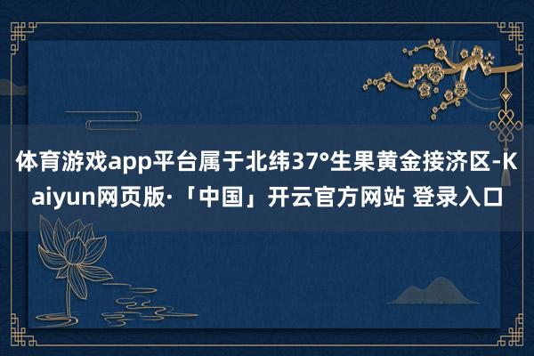 体育游戏app平台属于北纬37°生果黄金接济区-Kaiyun网页版·「中国」开云官方网站 登录入口