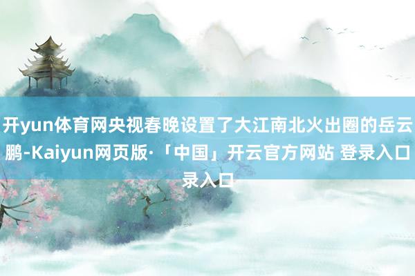 开yun体育网央视春晚设置了大江南北火出圈的岳云鹏-Kaiyun网页版·「中国」开云官方网站 登录入口