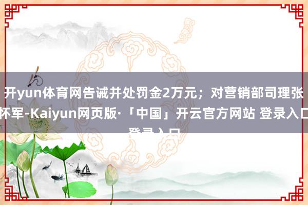 开yun体育网告诫并处罚金2万元；对营销部司理张怀军-Kaiyun网页版·「中国」开云官方网站 登录入口
