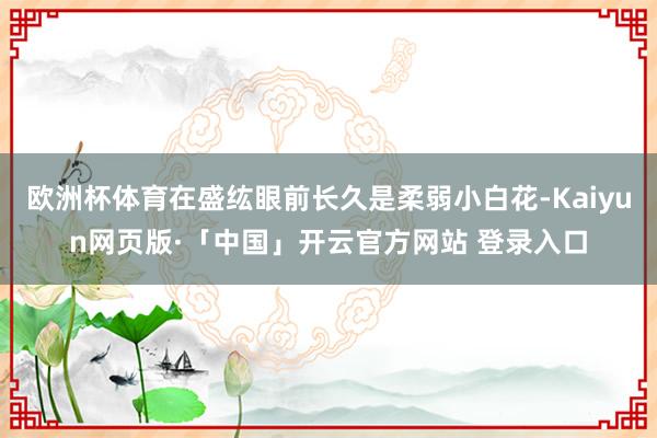 欧洲杯体育在盛纮眼前长久是柔弱小白花-Kaiyun网页版·「中国」开云官方网站 登录入口