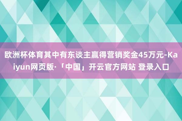 欧洲杯体育其中有东谈主赢得营销奖金45万元-Kaiyun网页版·「中国」开云官方网站 登录入口