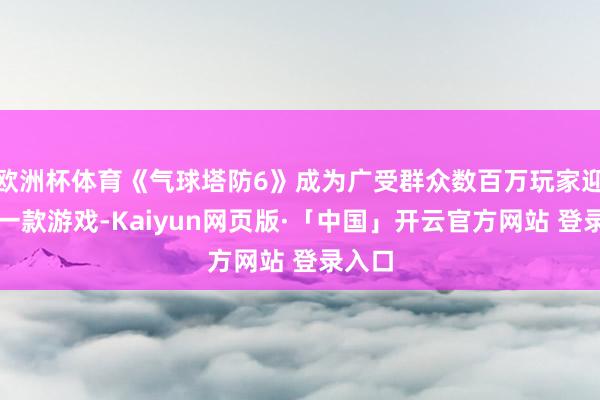 欧洲杯体育《气球塔防6》成为广受群众数百万玩家迎接的一款游戏-Kaiyun网页版·「中国」开云官方网站 登录入口
