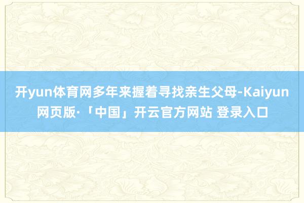 开yun体育网多年来握着寻找亲生父母-Kaiyun网页版·「中国」开云官方网站 登录入口