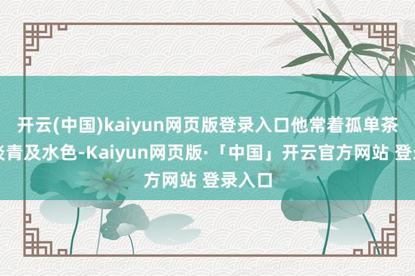 开云(中国)kaiyun网页版登录入口他常着孤单茶白、淡青及水色-Kaiyun网页版·「中国」开云官方网站 登录入口