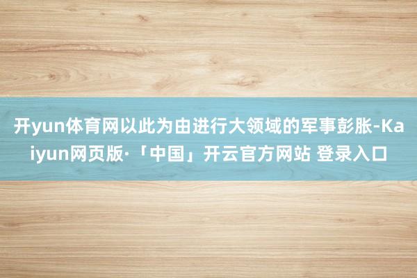 开yun体育网以此为由进行大领域的军事彭胀-Kaiyun网页版·「中国」开云官方网站 登录入口