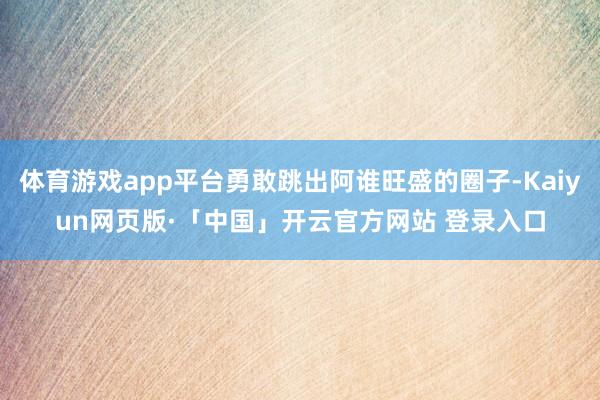 体育游戏app平台勇敢跳出阿谁旺盛的圈子-Kaiyun网页版·「中国」开云官方网站 登录入口