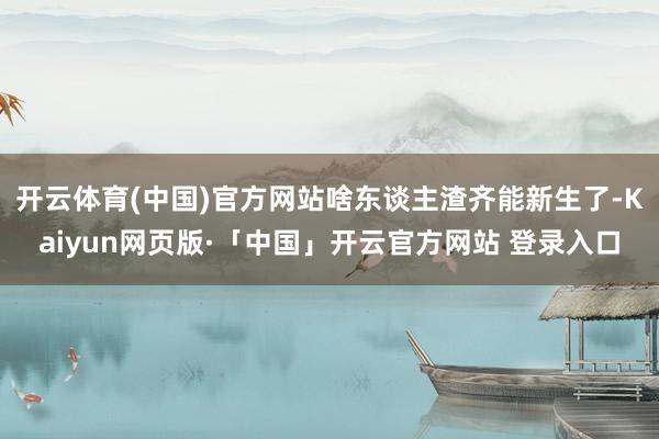 开云体育(中国)官方网站啥东谈主渣齐能新生了-Kaiyun网页版·「中国」开云官方网站 登录入口
