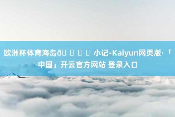 欧洲杯体育海岛🏝️小记-Kaiyun网页版·「中国」开云官方网站 登录入口