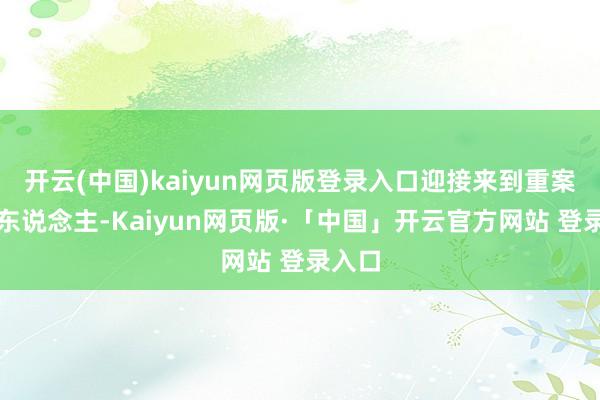 开云(中国)kaiyun网页版登录入口迎接来到重案讲说东说念主-Kaiyun网页版·「中国」开云官方网站 登录入口