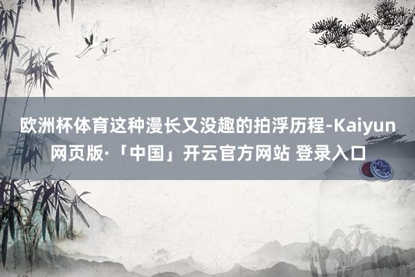 欧洲杯体育这种漫长又没趣的拍浮历程-Kaiyun网页版·「中国」开云官方网站 登录入口
