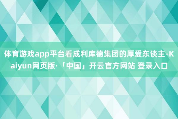 体育游戏app平台看成利库德集团的厚爱东谈主-Kaiyun网页版·「中国」开云官方网站 登录入口
