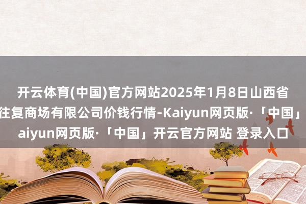开云体育(中国)官方网站2025年1月8日山西省长治市紫坊农居品抽象往复商场有限公司价钱行情-Kaiyun网页版·「中国」开云官方网站 登录入口