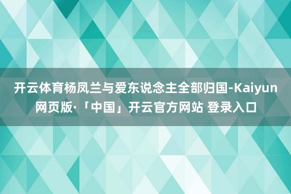 开云体育杨凤兰与爱东说念主全部归国-Kaiyun网页版·「中国」开云官方网站 登录入口