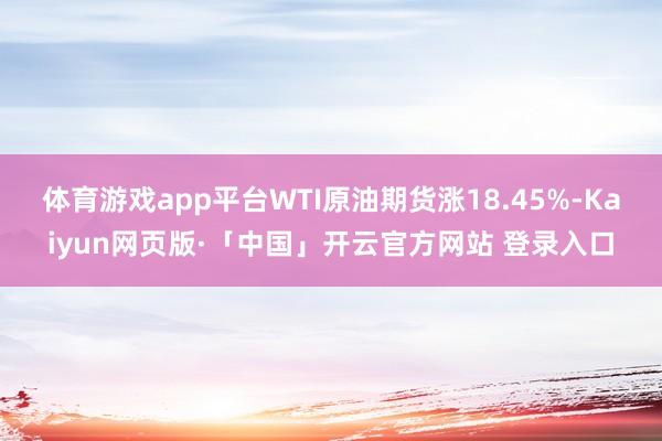 体育游戏app平台WTI原油期货涨18.45%-Kaiyun网页版·「中国」开云官方网站 登录入口