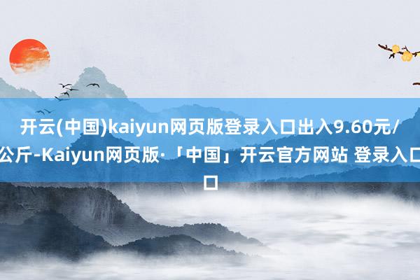 开云(中国)kaiyun网页版登录入口出入9.60元/公斤-Kaiyun网页版·「中国」开云官方网站 登录入口