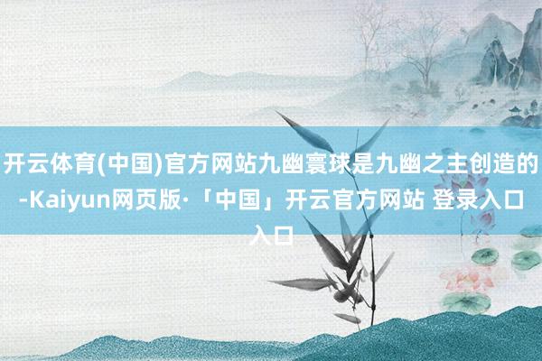 开云体育(中国)官方网站九幽寰球是九幽之主创造的-Kaiyun网页版·「中国」开云官方网站 登录入口