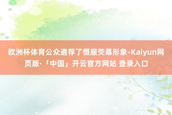 欧洲杯体育公众遴荐了慑服荧幕形象-Kaiyun网页版·「中国」开云官方网站 登录入口