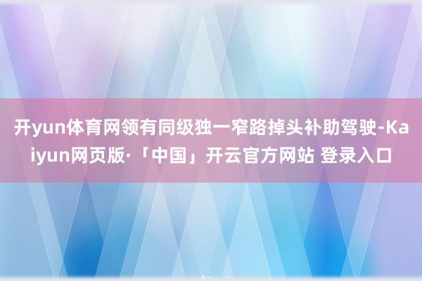 开yun体育网领有同级独一窄路掉头补助驾驶-Kaiyun网页版·「中国」开云官方网站 登录入口