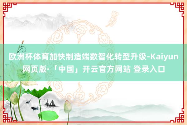 欧洲杯体育加快制造端数智化转型升级-Kaiyun网页版·「中国」开云官方网站 登录入口