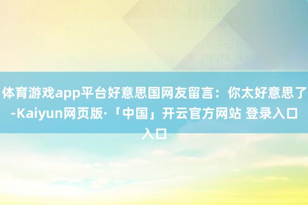 体育游戏app平台好意思国网友留言：你太好意思了-Kaiyun网页版·「中国」开云官方网站 登录入口