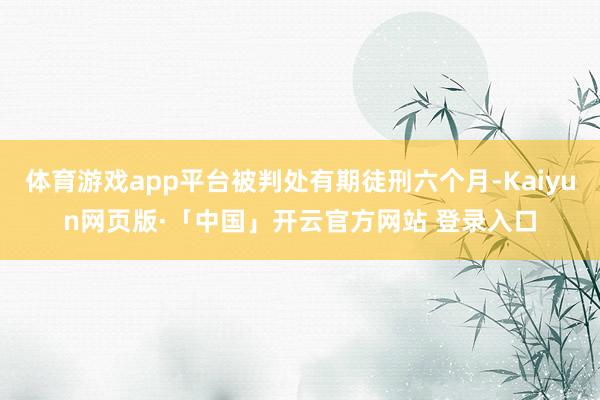 体育游戏app平台被判处有期徒刑六个月-Kaiyun网页版·「中国」开云官方网站 登录入口