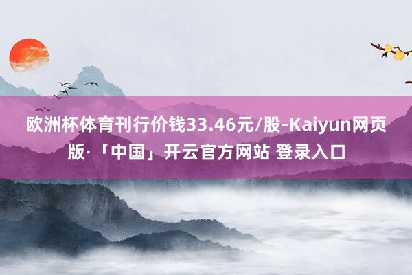 欧洲杯体育刊行价钱33.46元/股-Kaiyun网页版·「中国」开云官方网站 登录入口